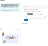 **Question 2**

To give a 22-kg child a ride, two teenagers pull on a 3.5-kg sled with ropes, as indicated in the figure (Figure 1). Both teenagers pull with a force of 55 N at an angle of 35° relative to the forward direction, which is the direction of motion. In addition, the snow exerts a retarding force on the sled that points opposite to the direction of motion, and has a magnitude of 57 N. You may want to review [Pages 134 - 136].

**Part A**

Find the acceleration of the sled and child. 

Express your answer using two significant figures.

- Input box: 
  \( a = \)  _______ \( \text{m/s}^2 \)

- Buttons: 
  - Formula editor
  - Submit
  - Request Answer
  - Provide Feedback

**Figure**

The figure illustrates two teenagers pulling a sled. Each teenager pulls with a force of 55 N at an angle of 35° to the forward direction. A retarding force of 57 N acts against the sled's motion.