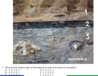 4.
5
OUTCROP A
1. What are the relative ages of the features in order from oldest to youngest?
A. 1, 2, 3, 4, 5
B. 5, 4, 3, 2, 1
D. 3, 4, 5, 2, 1
E. 1, 2, 3, 5, 4
F. 5, 3, 4, 2, 1
421
