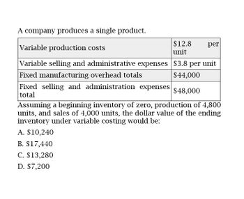 A company produces a single product.
Variable production costs
$12.8
unit
per
Variable selling and administrative expenses $3.8 per unit
Fixed manufacturing overhead totals
$44,000
Fixed selling and administration expenses $48,000
total
Assuming a beginning inventory of zero, production of 4,800
units, and sales of 4,000 units, the dollar value of the ending
inventory under variable costing would be:
A. $10,240
B. $17,440
C. $13,280
D. $7,200