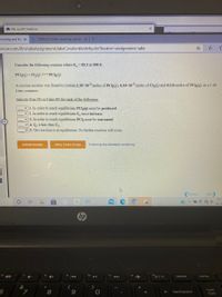 O Microsoft OneDrive
ceaching and lea x
5 OWLV2 | Online teaching and lea x+
enow.com/ilrn/takeAssignment/takeCovalentActivity.do?locator=assignment-take
Consider the following reaction where K. = 83.3 at 500 K:
PCI3(g) + Cl2(g)=PCl{(g)
A reaction mixture was found to contain 2.20×102 moles of PCla(g), 4.34×102 moles of Ch(g) and 0.124 moles of PCl(g), in a 1.00
Liter container.
Indicate True (T) or False (F) for each of the following:
v 1. In order to reach equilibrium PCI3(g) must be produced.
v 2. In order to reach equilibrium K, must increase.
v 3. In order to reach equilibrium PClą must be consumed.
v 4. Qe is less than K.
v 5. The reaction is at equilibrium. No further reaction will occur.
Submit Answer
Retry Entire Group
9 more group attempts remaining
Previous
Next
12:1
10/13
hp
fio
intort sc
delete
home
&
num
7
8
backspace
%3D
lock
