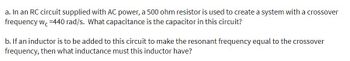 a. In an RC circuit supplied with AC power, a 500 ohm resistor is used to create a system with a crossover
frequency wc-440 rad/s. What capacitance is the capacitor in this circuit?
b. If an inductor is to be added to this circuit to make the resonant frequency equal to the crossover
frequency, then what inductance must this inductor have?