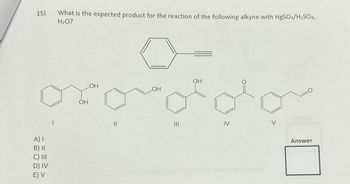 15)
A) I
B) II
C) III
D) IV
E) V
What is the expected product for the reaction of the following alkyne with HgSO4/H₂SO4,
H₂O?
OH
LOH
||
LOH
OH
IV
Answer