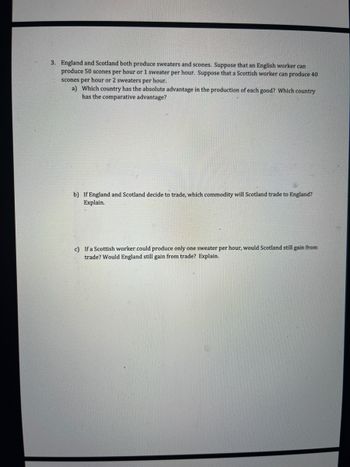3. England and Scotland both produce sweaters and scones. Suppose that an English worker can
produce 50 scones per hour or 1 sweater per hour. Suppose that a Scottish worker can produce 40
scones per hour or 2 sweaters per hour.
a) Which country has the absolute advantage in the production of each good? Which country
has the comparative advantage?
b) If England and Scotland decide to trade, which commodity will Scotland trade to England?
Explain.
c) If a Scottish worker could produce only one sweater per hour, would Scotland still gain from
trade? Would England still gain from trade? Explain.