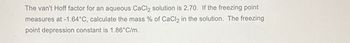 The van't Hoff factor for an aqueous CaCl₂ solution is 2.70. If the freezing point
measures at -1.64°C, calculate the mass % of CaCl2 in the solution. The freezing
point depression constant is 1.86°C/m.