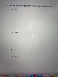 **Question 6: Provide the molecular geometry of the following chemicals:**

a. O₂  
b. NO₂  
c. CH₄  

**Explanation:**

In this exercise, students are asked to determine the molecular geometry of the given chemical compounds: oxygen (O₂), nitrogen dioxide (NO₂), and methane (CH₄).

- **O₂ (Oxygen):** As a diatomic molecule, oxygen has a linear geometry.  
- **NO₂ (Nitrogen Dioxide):** This molecule has a bent shape due to the presence of a lone pair on the nitrogen atom.  
- **CH₄ (Methane):** Methane has a tetrahedral geometry with carbon in the center bonded to four hydrogen atoms.