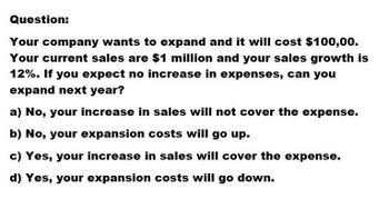 Question:
Your company wants to expand and it will cost $100,00.
Your current sales are $1 million and your sales growth is
12%. If you expect no increase in expenses, can you
expand next year?
a) No, your increase in sales will not cover the expense.
b) No, your expansion costs will go up.
c) Yes, your increase in sales will cover the expense.
d) Yes, your expansion costs will go down.