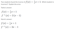 Two students found the inverse of f (x) = x +1. Which student is
incorrect? Explain the error.
Tasha's answer:
f (x) = x+1
f-1 (x) = 2 (x – 1)
Nevin's answer:
f (x) = }æ +1
f-1 (x) = 2x
– 1
