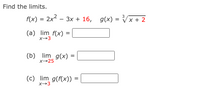 Find the limits.
f(x) = 2x2 – 3x + 16, g(x)
3
Vx + 2
(a) lim f(x)
X→3
(b) lim_ g(x)
X→25
(c) lim g(f(x)) =
X→3
