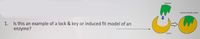 Substrate
Enzyme-substrate complex
1. Is this an example of a lock & key or induced fit model of an
enzyme?
>
Enzyme
