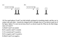 (a)
(h)
+++++
(X
R
+++ +|
(X)
R
10) Two metal spheres X and Y are both initially uncharged on insulating stands, and they are in
contact with each other. A positively charged rod R is brought close to X as shown in part (a) of
the figure. Sphere Y is now moved away from X, as shown in part (b). What are the final charge
states of X and Y?
A) Both X and Y are neutral.
B) X is positive and Y is neutral.
C) X is neutral and Y is positive.
D) X is negative and Y is positive.
E) Both X and Y are negative.
