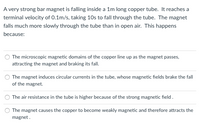 ### Explanation of Magnetic Interaction in a Copper Tube

#### Scenario:
A very strong bar magnet is falling inside a 1m long copper tube. It reaches a terminal velocity of 0.1 m/s, taking 10 seconds to fall through the tube. The magnet falls much more slowly through the tube than in open air. This phenomenon can be explained by one of the following reasons:

#### Possible Explanations:

1. **Microscopic Magnetic Forces:**
   - "The microscopic magnetic domains of the copper line up as the magnet passes, attracting the magnet and braking its fall."

2. **Induced Currents in the Tube:**
   - "The magnet induces circular currents in the tube, whose magnetic fields brake the fall of the magnet."

3. **Increased Air Resistance:**
   - "The air resistance in the tube is higher because of the strong magnetic field."

4. **Weak Magnetism of Copper:**
   - "The magnet causes the copper to become weakly magnetic and therefore attracts the magnet."

#### Determining the Answer:
The correct explanation for the slower fall of the magnet inside the copper tube is due to the **Induced Currents in the Tube**. When the magnet moves through the copper tube, it induces circular (or eddy) currents in the walls of the tube. These currents create their own magnetic field, which opposes the motion of the magnet due to Lenz's Law. This opposing magnetic field acts to brake the movement of the magnet, thereby causing it to fall more slowly through the tube.

#### Concept:
Eddy currents are loops of electrical current induced within conductors by a changing magnetic field in the conductor. This phenomenon can be explained by Faraday's Law of Induction, which states that a changing magnetic field will induce an electric current in a conductor placed within it. The induced currents create magnetic fields that oppose the change in the original magnetic field, leading to a drag force on the falling magnet.

#### Diagram:
(While the image does not contain a diagram, an educational website would benefit from a diagram showing the following aspects:
- The falling magnet inside the copper tube
- The direction of the magnet's fall
- The induced circular currents in the copper tube
- The opposing magnetic fields created by these currents 
- The braking effect on the magnet’s fall)

This explanation helps in understanding the practical implications of electromagnetic induction and its effects on moving magnets through conductive materials.