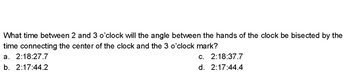 What time between 2 and 3 o'clock will the angle between the hands of the clock be bisected by the
time connecting the center of the clock and the 3 o'clock mark?
a. 2:18:27.7
c. 2:18:37.7
b. 2:17:44.2
d. 2:17:44.4