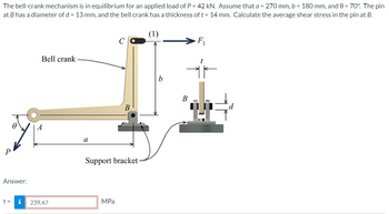 The bell-crank mechanism is in equilibrium for an applied load of P = 42 kN. Assume that a = 270 mm, b = 180 mm, and 0 = 70°. The pin
at B has a diameter of d = 13 mm, and the bell crank has a thickness of t = 14 mm. Calculate the average shear stress in the pin at B.
Answer:
T=
i
Bell crank
239.47
a
B
Support bracket-
MPa
b
B
F₁