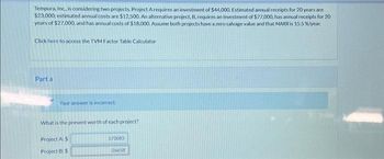 Tempura, Inc., is considering two projects Project Arequires an investment of $44,000. Estimated annual receipts for 20 years are
$23,000; estimated annual costs are $12,500. An alternative project, B, requires an investment of $77,000, has annual receipts for 20
years of $27,000, and has annual costs of $18,000. Assume both projects have a zero salvage value and that MARR is 15.5 %/year.
Click here to access the TVM Factor Table Calculator
Part a
Your answer is incorrect.
What is the present worth of each project?
Project A: $
Project B: $
573083
-26658