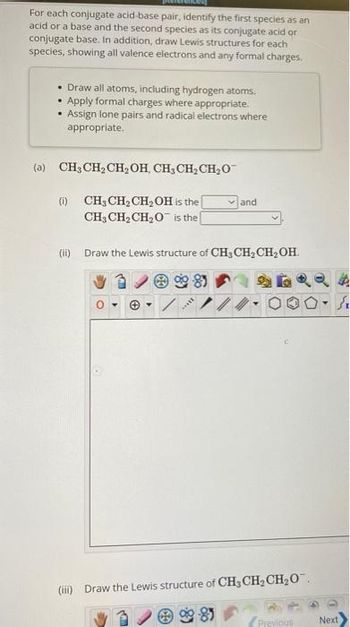 For each conjugate acid-base pair, identify the first species as an
acid or a base and the second species as its conjugate acid or
conjugate base. In addition, draw Lewis structures for each
species, showing all valence electrons and any formal charges.
• Draw all atoms, including hydrogen atoms.
• Apply formal charges where appropriate.
Assign lone pairs and radical electrons where
appropriate.
.
(a) CH3CH₂CH₂OH, CH₂ CH₂ CH₂O™
(1) CH3CH₂CH₂OH is the
CH3CH₂CH₂O is the [
(ii) Draw the Lewis structure of CH3CH₂CH₂OH.
085
Y
B
and
/
(iii) Draw the Lewis structure of CH3CH₂CH₂O™
3
Previous
Next