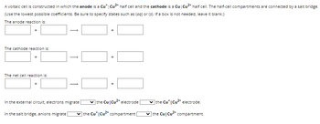 A voltaic cell is constructed in which the anode is a Cu* | Cu²+ half cell and the cathode is a Cu | Cu²+ half cell. The half-cell compartments are connected by a salt bridge.
(Use the lowest possible coefficients. Be sure to specify states such as (aq) or (s). If a box is not needed, leave it blank.)
The anode reaction is:
The cathode reaction is:
The net cell reaction is:
In the external circuit, electrons migrate
In the salt bridge, anions migrate [
+
+
✓the Cu Cu²+ electrode
the Cut Cu²+ compartment |
the Cu* | Cu2+ electrode.
the Cu Cu2+ compartment.