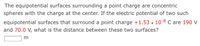 The equipotential surfaces surrounding a point charge are concentric
spheres with the charge at the center. If the electric potential of two such
equipotential surfaces that surround a point charge +1.53 x 10-8 C are 190 V
and 70.0 V, what is the distance between these two surfaces?
