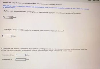 Assume that a hypothetical economy with an MPC of 0.8 is experiencing severe recession
Instructions: In part around your answers to 2 decimal places. Enter your answers as positive numbers in part enter your answers
as whole numbers.
a. By how much would government spending have to rise to shift the aggregate demand curve rightwerd by 50
S
10.00 bilion
How large a tax cut would be needed to achieve the same increase in aggregate demand?
$
13 billion
b. Determine one possible combination of government spending increases and tax increases that would accomplish the same goal
without changing the amount of outstanding debt e, maintaining the budget balance at its current value)
billion
Increase spending by
Increase taxes by
bilion
Save & Ext