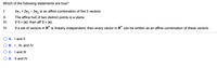 Which of the following statements are true?
I:
2v1 + 2v2 - 3v3 is an affine combination of the 3 vectors.
I:
The affine hull of two distinct points is a plane.
II:
If S= {x}, then aff S =
{x}.
%3D
IV:
If a set of vectors in R" is linearly independent, then every vector in R" can be written as an affine combination of these vectors.
A. I and II
B. 1, III, and IV
C. I and III
D. Il and IV
