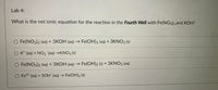 Lab 4:
What is the net ionic equation for the reaction in the Fourth Well with Fe(NO3)3 and KOH?
O Fe(NO3)3 (aq) + 3KOH (aq) → Fe(OH)3 (aq) + 3KNO3 (s)
O K* (aq) + NO3 (aq) →KNO3 (s)
O Fe(NO3)3 (aq) + 3KOH (aq) → Fe(OH)3 (s) + 3KNO3 (aq)
O Fe3+ (aq) + 30H (aq) → Fe(OH)3 (s)
