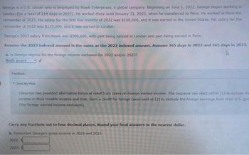 George is a U.S. citizen who is employed by Hawk Enterprises, a global company. Beginning on June 1, 2022, George began working in
London (for a total of 214 days in 2022). He worked there until January 31, 2023, when he transferred to Paris. He worked in Paris the
remainder of 2023. His salary for the first five months of 2022 was $100,000, and it was earned in the United States. His salary for the
remainder of 2022 was $175,000, and it was earned in London.
George's 2023 salary from Hawk was $300,000, with part being earned in London and part being earned in Paris.
Assume the 2023 indexed amount is the same as the 2022 indexed amount. Assume 365 days in 2022 and 365 days in 2023.
a. Is George eligible for the foreign income exclusion for 2022 and/or 20237
Both years
Feedback
Check My Work
Congress has provided alternative forms of relief from taxes on foreign earned income. The taxpayer can elect either (1) to include the
income in their taxable income and then claim a credit for foreign taxes paid or (2) to exclude the foreign earnings from their U.S. gro
(the foreign earned income exclusion).
Carry any fractions out to four decimal places. Round your final answers to the nearest dollar.
b. Determine George's gross income in 2022 and 2023)
2022:
2023: