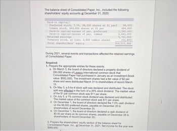 The balance sheet of Consolidated Paper, Inc., included the following
shareholders' equity accounts at December 31, 2020:
Paid-in capital:
Preferred stock, 7.5%, 98,000 shares at $1 pars
Common stock, 484,800 shares at $1 par
Paid-in capital-excess of par, preferred
Paid-in capital-excess of par, common
Retained earnings.
Treasury stock, at cost; 4,800 common shares.
Total shareholders' equity
98,000
484,800
1,595,000
2,645,000
9,745,000
(52,800)
$14,515,000
During 2021, several events and transactions affected the retained earnings
of Consolidated Paper.
Required:
1. Prepare the appropriate entries for these events.
a. On March 3, the board of directors declared a property dividend of
290,000 shares of Leasco International common stock that
Consolidated Paper had purchased in January as an investment (book
value: $552,000). The investment shares had a fair value of $2 per
share and were distributed March 31 to shareholders of record March
15.
b. On May 3, a 5-for-4 stock split was declared and distributed. The stock
split was effected in the form of a 25% stock dividend. The market value
of the $1 par common stock was $11 per share.
c. On July 5, a 1% common stock dividend was declared and distributed.
The market value of the common stock was $11 per share.
d. On December 1, the board of directors declared the 7.5% cash dividend
on the 98,000 preferred shares, payable on December 28 to
shareholders of record December 20.
e. On December 1, the board of directors declared a cash dividend of
$0.50 per share on its common shares, payable on December 28 to
shareholders of record December 20
2. Prepare the shareholders' equity section of the balance sheet for
Consolidated Paper, Inc., at December 31, 2021. Net income for the year was
$880,000.
I