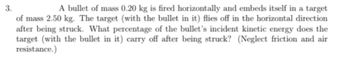 3.
A bullet of mass 0.20 kg is fired horizontally and embeds itself in a target
of mass 2.50 kg. The target (with the bullet in it) flies off in the horizontal direction
after being struck. What percentage of the bullet's incident kinetic energy does the
target (with the bullet in it) carry off after being struck? (Neglect friction and air
resistance.)