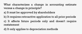 What characterizes a change in accounting estimate
versus a change in principle?
a) It must be approved by shareholders
b) It requires retroactive application to all prior periods
c) It affects future periods only and doesn't require
restatement
d) It only applies to depreciation methods