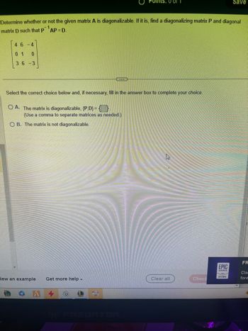 46-4
01 0
36-3
Determine whether or not the given matrix A is diagonalizable. If it is, find a diagonalizing matrix P and diagonal
matrix D such that P AP = D.
G
iew an example Get more help.
Ints: 0 of 1
Select the correct choice below and, if necessary, fill in the answer box to complete your choice.
OA. The matrix is diagonalizable, {P.D} = 0
(Use a comma to separate matrices as needed.)
OB. The matrix is not diagonalizable.
NY PREDATOR
Clear all
Check
EPIC
GAMES
Save
STORE
FR
Cla
fore