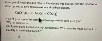 A sample of limestone and other soil materials was heated, and the limestone
decomposed to give calcium oxide and carbon dioxide.
CaCO3(s)→ CaO(s) + CO₂(g)
A 6.671 g sample of limeston containing material gave 2.45 g of
CO2, in addition to
CaO, after being heated at a high temperature. What was the mass percent of
CaCO3 in the original sample?
%