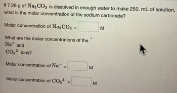 If 7.26 g of Na2CO3 is dissolved in enough water to make 250. mL of solution,
what is the molar concentration of the sodium carbonate?
Molar concentration of Na2CO3 =
What are the molar concentrations of the
Na and
CO32- ions?
Molar concentration of Nat
=
Molar concentration of CO3²-
=
2
M
M
M