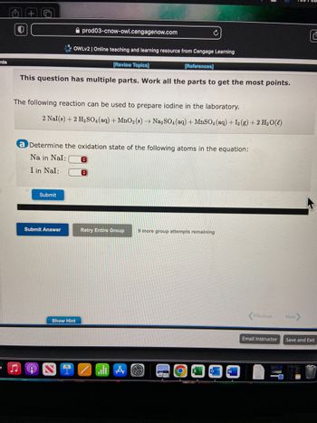 nts
O
+
[References]
This question has multiple parts. Work all the parts to get the most points.
J ♫
The following reaction can be used to prepare iodine in the laboratory.
prod03-cnow-owl.cengagenow.com
OWLV2 | Online teaching and learning resource from Cengage Learning
[Review Topics]
2 Nal(s) + 2 H₂SO4 (aq) + MnO₂ (s) → Na₂SO4 (aq) + MnSO4 (aq) + 12 (g) + 2 H₂O(l)
a Determine the oxidation state of the following atoms in the equation:
Na in Nal:
I in Nal:
Submit
Submit Answer
Show Hint
I
C
Retry Entire Group
alı A
9 more group attempts remaining
O
Previous
Email Instructor
Next
C
Save and Exit
P