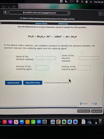 ts
V
5
prod03-cnow-owl.cengagenow.com
Q
OWLV2 | Online teaching and learning resource from Cengage Learning
[Review Topics]
[References]
Use the References to access important values if needed for this question.
Submit Answer
2H₂S + Sb₂O5+ 2H+2SbO+ + 2S+ 3H₂O
In the above redox reaction, use oxidation numbers to identify the element oxidized, the
element reduced, the oxidizing agent and the reducing agent.
name of the
element oxidized:
formula of the
oxidizing agent:
¿
Retry Entire Group
A
name of the
element
reduced:
formula of the
reducing agent:
8 more group attempts remaining
Ơ
00
о
W
Previous
Email Instructor
Tue Feb 28
18
Next
Save and Exit