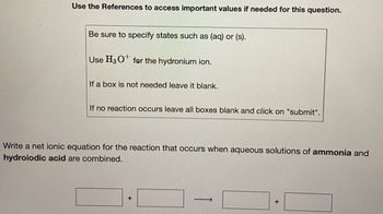 Use the References to access important values if needed for this question.
Be sure to specify states such as (aq) or (s).
Use H3 O for the hydronium ion.
If a box is not needed leave it blank.
If no reaction occurs leave all boxes blank and click on "submit".
Write a net ionic equation for the reaction that occurs when aqueous solutions of ammonia and
hydroiodic acid are combined.
+
-