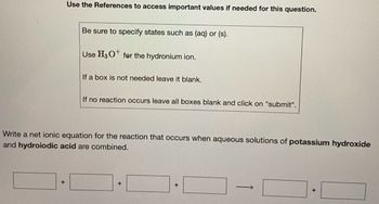 Use the References to access important values if needed for this question.
+
Be sure to specify states such as (aq) or (s).
Use H3 O for the hydronium ion.
If a box is not needed leave it blank.
If no reaction occurs leave all boxes blank and click on "submit".
Write a net ionic equation for the reaction that occurs when aqueous solutions of potassium hydroxide
and hydroiodic acid are combined.
+
->
+