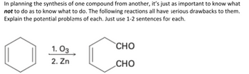 In planning the synthesis of one compound from another, it's just as important to know what
not to do as to know what to do. The following reactions all have serious drawbacks to them.
Explain the potential problems of each. Just use 1-2 sentences for each.
1.03
2. Zn
CHO
CHO