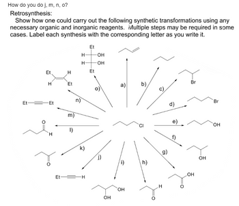 How do you do j, m, n, o?
Retrosynthesis:
Show how one could carry out the following synthetic transformations using any
necessary organic and inorganic reagents. Multiple steps may be required in some
cases. Label each synthesis with the corresponding letter as you write it.
Et
H
Et Et
H
H
Et
m)
1)
n)
H
H
k)
Et H
Et
Et
-OH
-OH
j)
OH
a)
(i)
OH
b)
h)
c)
H
g)
d)
e)
f)
Br
OH
OH
Br
OH