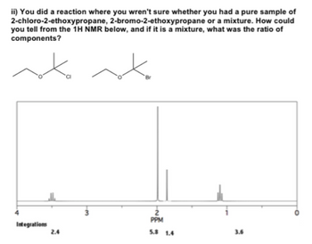2-bromo-2-ethoxypropane
ii) You did a reaction where you wren't sure whether you had a pure sample of
2-chloro-2-ethoxypropane,
or a mixture. How could
you tell from the 1H NMR below, and if it is a mixture, what was the ratio of
components?
Integrations
2.4
-M
Br
2
PPM
5.8 1.4
3.6
