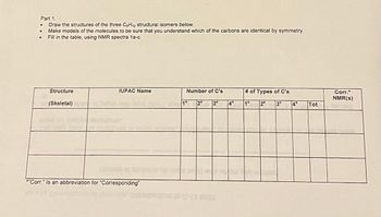 Part 1.
•
Draw the structures of the three C5H12 structural isomers below.
•
•
Make models of the molecules to be sure that you understand which of the carbons are identical by symmetry.
Fill in the table, using NMR spectra 1a-c.
Structure
IUPAC Name
Number of C's
# of Types of C's
(Skeletal)
Labe 1°
2° 3°
4°
1°
Corr.*
NMR(s)
2° 3°
4°
Tot
*"Corr." Is an abbreviation for "Corresponding"