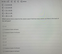 Let A = [v v
vi = (1,0,0,0)
V2 = (1,2,0,0)
vs = (1,1,0, 0)
vA = (2,1, 1,0)
v = (0,1, 1,0)
v v5 where
%3D
V5
Which vectors form a basis for the column space? And how many vectors are there in the basis of
the null space?
O v 3
O 2 vectors in basis null space
O 3 vectors in basis of null space
O v 1
O v_4
O v 2
O v_5
O 4 vectors in basis of null space
O 1 vector in basis of null space
