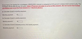 Ocean Spray has applied for a mortgage of $205,000. Interest is computed at 5.5 percent compounded semiannually. The
mortgage will be paid off over 25 years. (Use a Financial calculator to arrive at the answers. Do not round intermediate
calculations and round the final answers to 2 decimal places.)
a. Calculate Ocean's monthly payment.
Monthly payment
$
b. Calculate Ocean's weekly payment.
Weekly payment
c. Calculate Ocean's biweekly (every 2nd week) payment.
Biweekly payment