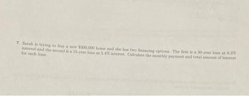 7. Sarah is trying to buy a new $300,000 home and she has two financing options. The first is a 30-year loan at 6.3%
interest and the second is a 15-year loan at 5.4% interest. Calculate the monthly payment and total amount of interest
for each loan.