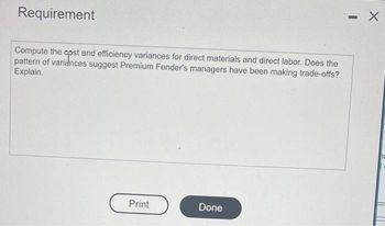 Requirement
Compute the
opsta
and efficiency variances for direct materials and direct labor. Does the
pattern of variances suggest Premium Fender's managers have been making trade-offs?
Explain.
Print
Done
I
X