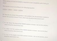 What volume of 0.054 M H2S04 is required to react completely with 0.560 g of
KOH?
The reaction occurs according to the following equation:
H2SO4 + 2KOH -> 2H2O + K2SO4
24. How do you answer the question in the problem? Are all parameters needed to
answer the question known? If not, which one should be determined next?
Ov= M/ #mol. The #mol of the H2SO4 solution is known, but not the molarity,
which should be determined next.
Ov= #mol / M. The molarity of the H2SO4 solution is known , but not the #mol,
which should be determined next.
Ov = wt / d. The weight of the KOH solution is known , but not the density, which
should be determined next
