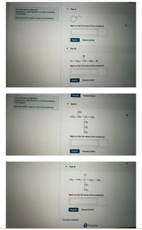 Revie
Part A
You may want to reference
(Pages 370 -375) Section 11.3 while completing
this problem.
Give the IUPAC name for each of the following.
Spell out the full name of the compound.
Submit
Request Answer
Part B
Br
Cl-CH2-CH-CH,-Br
Spell out the full name of the compound.
Submit
Request Answer
Submit
Bequest Answer
You may want to reference
(Pages 370 - 375) Section 11.3 while completing
this problem.
Part C
Give the IUPAC name for each of the following
CH,
CH-CH-CH-CH
CH2
CH2
CH3
Spell out the full name of the compound.
Submit
Request Answer
Part D
CI
CH,-CH2-c-CH2-CH3
CH,
CH3
Spell out the full name of the compound.
Submit
Request Answer
Provide Feedback
Pearson
