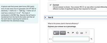 A typical coal-fired power plant burns 350 metric
tons of coal every hour to generate 2.6x106 MJ of
electricity. 1 metric ton = 1000 kg; 1 metric ton of
coal has a volume of 1.5 m³. The heat of
combustion is 28 MJ/kg. Assume that all heat is
transferred from the fuel to the boiler and that all
the work done in spinning the turbine is
transformed into electrical energy.
Correct
Correct answer is shown. Your answer 88.11 m was either rounded differently
different number of significant figures than required for this part.
Part B
What is the power plant's thermal efficiency?
Express your answer as a percentage.
VE ΑΣΦ
e =
?
%
