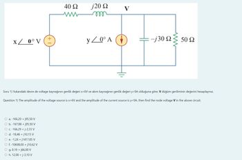 x / 0° V (±
40 Ω
ww
O a. -166,29 + j95,50 V
O b.-167,88 + j95,50 V
O c. -166,29 + j-2,33 V
O d. -18,46 +j10,15 V
O e. -1,24 +j1417,85 V
O f. -10698,00 +j10,62 V
O g. 0,19 +j66,00 V
O h. 12,00 + j-3,10 V
j20 Ω
m
y/0° A
-j30 Ω
ww
50 Ω
Soru 1) Yukarıdaki devre de voltage kaynağının genlik değeri x=6V ve akım kaynağının genlik değeri y=9A olduğuna göre, V düğüm geriliminin değerini hesaplayınız.
Question 1) The amplitude of the voltage source is x=6V and the amplitude of the current source is y=9A, then find the node voltage V in the above circuit.