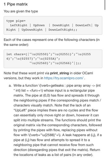 1 Pipe matrix
You are given the type
type pipe=
LeftRight | UpDown | DownRight | DownLeft Up
Right UpDownRight | DownLeftRight;;
Each of the cases represent one of the following characters (in
the same order):
let chars=[ |"\u{02550}";"\u{02551}";"\u{0255
4}";"\u{02557}";"\u{0255A}";
"\u{02560}"; "\u{02566}"|]; ;
Note that these wont print via print_string in older OCaml
versions, but they work in https://try.ocamlpro.com/.
a. Write a function \(\verb+getleaks: pipe array array -> (int
*
int) list = <fun>+\) whose input is a rectangular pipe
matrix. The pipe at (0,0) has flow and spreads it through
the neighboring pipes if the corresponding pipes match /
characters visually match. Note that the lack of an
"UpLeft" piece implies there are no cycles and the flow
can essentially only move right or down, however it can
split into multiple streams. The functions should print the
original matrix via the corresponding characters, followed
by printing the pipes with flow, replacing pipes without
flow with \(\verb+"\u{2588}"+\). A leak happens at (i,j), if a
pipe at (i,j) has flow and attempts to spread it to a
neighboring pipe that cannot receive flow from such
direction (disregarding pipes that exit the matrix). Return
the locations of leaks as a list of pairs (in any order).