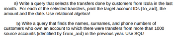 a) Write a query that selects the transfers done by customers from Izola in the last
month. For each of the selected transfers, print the target account IDs (to_aid), the
amount and the date. Use relational algebra!
b) Write a query that finds the names, surnames, and phone numbers of
customers who own an account to which there were transfers from more than 1000
source accounts (identified by from_aid) in the previous year. Use SQL!