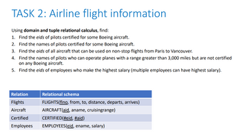 TASK 2: Airline flight information
Using domain and tuple relational calculus, find:
1. Find the eids of pilots certified for some Boeing aircraft.
2. Find the names of pilots certified for some Boeing aircraft.
3. Find the aids of all aircraft that can be used on non-stop flights from Paris to Vancouver.
4. Find the names of pilots who can operate planes with a range greater than 3,000 miles but are not certified
on any Boeing aircraft.
5. Find the eids of employees who make the highest salary (multiple employees can have highest salary).
Relation
Flights
Aircraft
Certified
Relational schema
FLIGHTS(flno, from, to, distance, departs, arrives)
AIRCRAFT (aid, aname, cruisingrange)
CERTIFIED (#eid, #aid)
Employees
EMPLOYEES(eid, ename, salary)